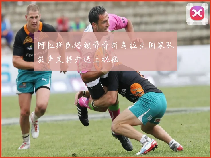 阿拉斯凯塔锁骨骨折乌拉圭国家队发声支持并送上祝福