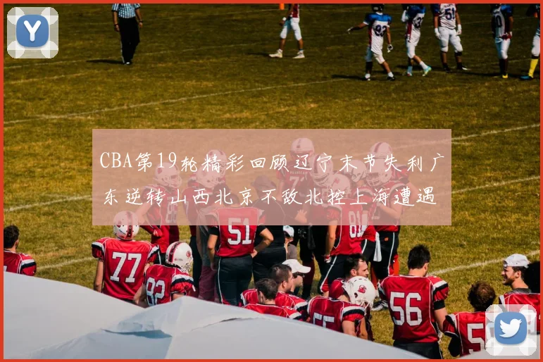 CBA第19轮精彩回顾辽宁末节失利广东逆转山西北京不敌北控上海遭遇浙江重创
