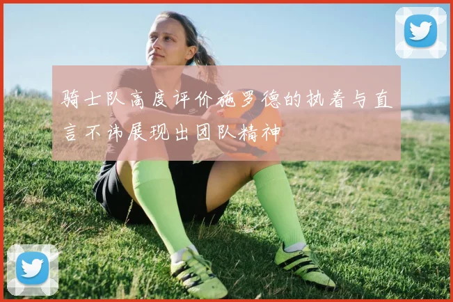 骑士队高度评价施罗德的执着与直言不讳展现出团队精神